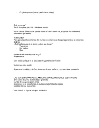  Cogito ergo sum (pienso por lo tanto existo)
Qué es pensar?
Sentir, imaginar, percibir, reflexionar, dudar
No es casual: El hecho de pensar no es la causa de mi ser, el pensar me revela me
demuestra que existo
Y el mundo?
Para garantizar la existencia del mundo necesitamos a dios para garantizar la existencia
de Dios
¿Cuál es la causa de lo único certero que tengo?
 Yo mismo
 Mis padres
 Dios
qué es el único certero que tengo?
mi existencia
Dios existe: porque es la causa de mí y garantiza el mundo
Vivoporque dios existe
Argumento ontológico de San Anselmo: dios es perfecto y por eso tiene que existir
LAS DOS SUBSTANCIAS: EL MUNDO ESTA HECHO DE DOS SUBSTANCIAS
Descartes: Espíritu matemático y geómetra
Mundo: Concepción geométrica
Extensión: es el soporte real, la substancia de todas las cosas
Espacio: es una substancia
Idea central: el espacio siempre permanece
 
