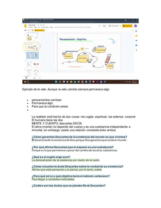 Ejemplo de la vela: Aunque la vela cambie siempre permanece algo
 pensamientos cambian
 Permanece algo
 Para que la condición exista

La realidad está hecha de dos cosas: res cogita- espiritual, res extensa- corporal
El humano tiene las dos
MENTE Y CUERPO: descartes DECÍA
El alma (mente) no depende del cuerpo y es una substancia independiente e
inmortal, sin embargo, existe una relación constante entre ambos
¿Cómo garantiza Descartes de la existencia del mundo en que vivimos?
R Garantizandolaexistenciade Diosporque Diosgarantizaque existael mundo
¿Por qué afirma Descartes que el espacio es una substancia?
Porque esloque permanece apesar del cambiode lasotras substancias
¿Qué es el cogito ergo sum?
La demostración de la existencia por medio de la razón
¿Cómo resuelve la duda Descartes sobre la verdad de su existencia?
Afirma que está pensando y si piensa, por lo tanto, existe
¿Para qué sirve o qué objetivo tenía el método cartesiano?
Para llegar a verdades irrefutables
¿Cuáles son las dudas que se plantea René Descartes?
 