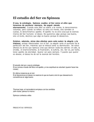 El estudio del Ser en Spinoza
O sea, la ontología. Spinoza explica el Ser como el afán que
tenemos de perdurar siempre, de seguir siendo
eternamente. Cuando este afán se refiere a la mente, lo denominamos
voluntad, pero cuando se refiere no sólo a la mente, sino también al
cuerpo, lo denominamos apetito. El apetito no es otra cosa que la esencia
misma del Ser humano: el deseo. No queremos algo porque sea bueno,
sino al revés, decimos que algo es bueno porque lo deseamos.
Existen, además, otros dos afectos para este autor: la alegría y la
tristeza, ambas relacionadas con el Ser. La alegría sería el aumento de la
perfección del Ser, mientras que la tristeza sería su disminución. De estos
afectos es de los que Spinoza cree que derivan todos los demás: el odio, la
envidia, el enamoramiento, la frustración, la euforia, etc. Ser es, por tanto,
tener apetito de eternidad. Querer ser para siempre. Y puesto que querer
es desear, el deseo ha de ser la esencia del hombre.
El estudio del ser o sea la ontologia
Si se correa a través del físico es apetito y si es espiritual es voluntad (querer hacer las
cosas)
En última instancia es el vivir
Si al decencia es el deseo no seamos lo que es bueno sino lo que deseamos lo
convertimos en algo bueno
Thomas hops: el racionalismo empieza con los sentidos
John locke: piensa lo mismo
Spinoza contesta a ellos
PREGUNTAS SPINOZA
 