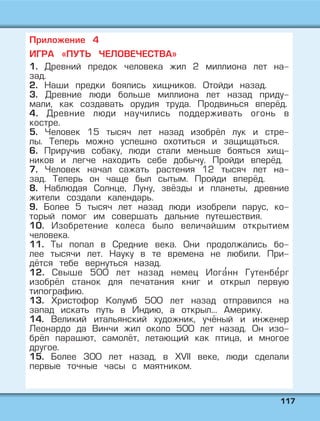 111177
Приложение 4
ИГРА «ПУТЬ ЧЕЛОВЕЧЕСТВА»
1. Древний предок человека жил 2 миллиона лет на-
зад.
2. Наши предки боялись хищников. Отойди назад.
3. Древние люди больше миллиона лет назад приду-
мали, как создавать орудия труда. Продвинься вперёд.
4. Древние люди научились поддерживать огонь в
костре.
5. Человек 15 тысяч лет назад изобрёл лук и стре-
лы. Теперь можно успешно охотиться и защищаться.
6. Приручив собаку, люди стали меньше бояться хищ-
ников и легче находить себе добычу. Пройди вперёд.
7. Человек начал сажать растения 12 тысяч лет на-
зад. Теперь он чаще был сытым. Пройди вперёд.
8. Наблюдая Солнце, Луну, звёзды и планеты, древние
жители создали календарь.
9. Более 5 тысяч лет назад люди изобрели парус, ко-
торый помог им совершать дальние путешествия.
10. Изобретение колеса было величайшим открытием
человека.
11. Ты попал в Средние века. Они продолжались бо-
лее тысячи лет. Науку в те времена не любили. При-
дётся тебе вернуться назад.
12. Свыше 500 лет назад немец Иога' нн Гутенбе' рг
изобрёл станок для печатания книг и открыл первую
типографию.
13. Христофор Колумб 500 лет назад отправился на
запад искать путь в Индию, а открыл... Америку.
14. Великий итальянский художник, учёный и инженер
Леонардо да Винчи жил около 500 лет назад. Он изо-
брёл парашют, самолёт, летающий как птица, и многое
другое.
15. Более 300 лет назад, в XVII веке, люди сделали
первые точные часы с маятником.
 
