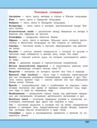 112211
Австра' лия — часть света, материк и страна в Южном полушарии.
А'зия — часть света в Северном полушарии.
Аме' рика — часть света в Западном полушарии.
Антаркти' да — часть света и материк, расположенный вокруг Юж-
ного полюса.
Атланти' ческий океа' н — расположен между Америкой на западе и
Европой или Африкой на востоке.
Атмосфе' ра — воздушная оболочка Земли.
А'фрика — часть света и материк, бо' льшая часть которого распо-
ложена в Восточном полушарии, по обе стороны от экватора.
Барха'ны — песчаные холмы в пустыне, образующиеся под действи-
ем ветра.
Бассе' йн — участок земной поверхности, с которой по ручьям и
притокам вода собирается в данную реку, озеро или море.
Боло' то — плоский участок суши, на котором скапливаются избыт-
ки воды.
Ве' тер — движение воздуха в горизонтальном направлении.
Ве' чная (многоле' тняя) мерзлота' — в приполярных районах слой
земли, температура которого всегда ниже 0о
.
Вещество' — материал, из которого состоят все тела в природе.
Времена' го' да (сезо' ны) — части года с особыми, характерными
для них погодными условиями (температурой, осадками и др.). При-
чина смены времён года — наклон земной оси при обращении
Земли вокруг Солнца.
Вулка' н — конусообразная гора с углублением на вершине, через
которое постоянно или время от времени извергаются газы, водя-
ные пары и лава из подземных недр.
Выве' тривание — разрушение горных пород под действием природ-
ных сил (нагревания, остывания, деятельности организмов и др.).
Высо' тные пояса' — сочетания природных условий и экосистем, за-
кономерно сменяющие друг друга при подъёме в горы.
Газ — состояние вещества, в котором оно не имеет определённой
формы и занимает весь предоставленный объём. Воздух, водяной
пар, кислород обычно встречаются в виде газов.
Геогра' фия — наука о распределении предметов и явлений по по-
верхности Земли.
Толковый словарик
 