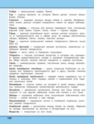 112222
Гло' бус — уменьшенная модель Земли.
Год — период времени, за который Земля делает полный оборот
вокруг Солнца.
Горизо' нт — видимая граница между небом и землёй. Вообража-
емая линия, дальше которой поверхность земли не видна наблюда-
телю.
Го' рные поро' ды — плотные или рыхлые природные тела, слагающие
верхний слой земли. Гранит, песок, глина — горные породы.
Го' род — крупный населённый пункт, многие жители которого заня-
ты в промышленности или в сфере услуг. В городах расположены
заводы, фабрики, банки, театры, научные центры.
Го' ры — крупные возвышения земной поверхности (обычно выше
500 м).
Доли' ны (речны' е) — созданные реками вытянутые, извилистые уг-
лубления земной поверхности.
Евро' па — часть света в Северном полушарии.
Жи' дкость — текучее состояние вещества, в котором оно принима-
ет форму предоставленного сосуда и занимает определённый объ-
ём. Вода, бензин, молоко обычно находятся в жидком состоянии.
Зако' н — универсальное правило, постоянная связь между явления-
ми природы.
Зако' н всеми' рного тяготе' ния — закон, открытый Нью' тоном, по ко-
торому все предметы притягиваются друг к другу, причём тяжёлые
предметы притягивают сильнее.
Зако' н приро' дной зона' льности — порядок смены природных зон от
полюса к экватору. Этот порядок связан с изменением угла паде-
ния солнечных лучей.
Запове' дник — участок земли, на котором в целях охраны природ-
ных экосистем запрещена хозяйственная деятельность людей.
Затме' ние — временное затемнение Солнца или Луны (когда они
закрыты от нас другим небесным телом или попали в его тень).
Звёзды — огромные небесные тела, излучающие собственный свет.
Солнце — самая близкая к нам звезда.
Землетрясе' ние — подземные толчки и колебания отдельных участ-
ков земной поверхности.
Инди' йский океа' н — расположен между Азией на севере, Африкой
на западе, Австралией на востоке и Антарктидой на юге.
Индоста' н — полуостров на юге Азии.
 