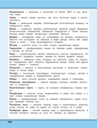 112244
Ни' зменности — равнины с высотами не более 200 м над уров-
нем моря.
Оа' зис — место среди пустыни, где есть источник воды и расти-
тельность.
О' зеро — замкнутый водоём, заполняющий естественную впадину на
поверхности суши.
Океа' н — огромный водоём, заполненный солёной водой. Выделяют
Атлантический, Индийский, Северный Ледовитый и Тихий океаны.
Иногда океан вокруг Антарктиды называют Южным.
Оса' дки — выпадение воды из атмосферы на земную поверхность.
Обычно они выпадают из облаков в виде дождя, снега или града.
Туман и иней — тоже разновидности осадков.
О' стров — участок суши, со всех сторон окружённый водой.
Паралле' ли — воображаемые линии на земном шаре, проведённые
с запада на восток.
План — схематический чертёж небольшого участка поверхности. Он
изображает предметы такими, какими их можно увидеть сверху.
Плане' ты — небесные тела, которые не светятся сами, но излуча-
ют отражённый свет. Планеты обращаются вокруг звёзд или других
планет. Земля — планета.
Планкто' н — мелкие и мельчайшие растения и животные, плава-
ющие в толще воды.
Пого' да — состояние атмосферы (температура, осадки, ветер) в
определённое время в определённом месте.
По' йма — часть речной долины, заливаемая рекой в половодье.
Поле' зные ископа' емые — горные породы, которые человек исполь-
зует в хозяйстве.
Полити' ческая ка' рта — карта, на которой изображены страны ми-
ра.
Полуо' стров — участок суши, выдающийся в море или озеро и с
трёх сторон окружённый водой.
По' люс — воображаемая точка на земной поверхности, через кото-
рую проходит земная ось.
Поля' рная ночь — зимний период года в приполярных районах,
когда солнце на небе не видно не только ночью, но и днём.
Поля' рный день — летний период года в приполярных областях, в
течение которого солнце на ночь не заходит за горизонт.
 