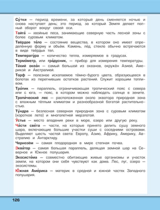 112266
Су' тки — период времени, за который день сменяется ночью и
снова наступает день; это период, за который Земля делает пол-
ный оборот вокруг своей оси.
Тайга' — хвойные леса, занимающие северную часть лесной зоны с
более суровым климатом.
Твёрдое те' ло — состояние вещества, в котором оно имеет опре-
делённую форму и объём. Камень, лёд, стекло обычно встречаются
в виде твёрдых тел.
Температу' ра — количество тепла, измеряемое в градусах.
Термо' метр, или гра' дусник, — прибор для измерения температуры.
Ти' хий океа' н — самый большой из океанов, окружён Азией, Аме-
рикой и Австралией.
Торф — полезное ископаемое тёмно-бурого цвета, образующееся в
болотах из перегнивших остатков растений. Служит хорошим топли-
вом.
Тро' пик — параллель, ограничивающая тропический пояс с севера
или с юга, — пояс, в котором можно наблюдать солнце в зените.
Тропи' ческий лес — расположенная около экватора природная зона
с влажным тёплым климатом и разнообразной богатой растительно-
стью.
Ту' ндра — безлесная северная природная зона с суровым климатом
(короткое лето) и многолетней мерзлотой.
У' стье — место впадения реки в море, озеро или другую реку.
Ча' сти све' та — части, на которые принято делить сушу земного
шара, включающие большие участки суши с соседними островами.
Выделяют шесть частей света: Европу, Азию, Африку, Америку, Ав-
стралию и Антарктиду.
Чернозём — самая плодородная в мире степная почва.
Эква' тор — самая большая параллель, делящая земной шар на Се-
верное и Южное полушария.
Экосисте' ма — совместно обитающие живые организмы и участок
земли, на котором они себя чувствуют как дома. Лес, луг, озеро —
экосистемы.
Ю' жная Аме' рика — материк в средней и южной частях Западного
полушария.
 
