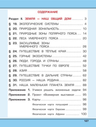 112277
СОДЕРЖАНИЕ
Раздел II. ЗЕМЛЯ — НАШ ОБЩИЙ ДОМ . . . . . . . . . 3
§ 19. ЭКОЛОГИЧЕСКИЕ СИСТЕМЫ . . . . . . . . . . . . . . . . . . . 4
§ 20. ПРИРОДНАЯ ЗОНАЛЬНОСТЬ . . . . . . . . . . . . . . . . . . 10
§ 21. ПРИРОДНЫЕ ЗОНЫ ПОЛЯРНОГО ПОЯСА . . . 14
§ 22. ЛЕСА УМЕРЕННОГО ПОЯСА . . . . . . . . . . . . . . . . . . 20
§ 23. ЗАСУШЛИВЫЕ ЗОНЫ
УМЕРЕННОГО ПОЯСА . . . . . . . . . . . . . . . . . . . . . . . . . . 26
§ 24. ПУТЕШЕСТВИЕ В ТЁПЛЫЕ КРАЯ . . . . . . . . . . . . 30
§ 25. ГОРНЫЕ ЭКОСИСТЕМЫ . . . . . . . . . . . . . . . . . . . . . . . . 42
§ 26. ЛЮДИ, ГОРОДА И СТРАНЫ . . . . . . . . . . . . . . . . . . 48
§ 27. ПУТЕШЕСТВИЕ ТУЧКИ ПО ЕВРОПЕ . . . . . . . . . 52
§ 28. АЗИЯ . . . . . . . . . . . . . . . . . . . . . . . . . . . . . . . . . . . . . . . . . . . . 58
§ 29. ПУТЕШЕСТВИЕ В ДАЛЬНИЕ СТРАНЫ . . . . . . . 62
§ 30. РОССИЯ — НАША РОДИНА . . . . . . . . . . . . . . . . . . 82
§ 31. НАША МАЛЕНЬКАЯ ПЛАНЕТА ЗЕМЛЯ . . . . . 88
Приложение 1. Учимся решать жизненные задачи 94
Приложение 2. Проект «Всемирная выставка» . . . . . 95
Приложение 3. Карты . . . . . . . . . . . . . . . . . . . . . . . . . . . . . . . . . 96
Физическая карта полушарий . . . . . . . . . . 96
Физическая карта Евразии . . . . . . . . . . . . . 98
Физическая карта Африки . . . . . . . . . . . 100
 