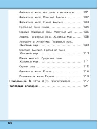 112288
Физическая карта Австралии и Антарктиды . . . . . 101
Физическая карта Северной Америки . . . . . . . . . . . . 102
Физическая карта Южной Америки . . . . . . . . . . . . . . 103
Природные зоны Земли . . . . . . . . . . . . . . . . . . . . . . . . . . 104
Евразия. Природные зоны. Животный мир . . . . . . . .106
Африка. Природные зоны. Животный мир . . . . . . . 108
Австралия и Антарктида. Природные зоны.
Животный мир . . . . . . . . . . . . . . . . . . . . . . . . . . . . . . . . . . 109
Северная Америка. Природные зоны.
Животный мир . . . . . . . . . . . . . . . . . . . . . . . . . . . . . . . . . . 110
Южная Америка. Природные зоны.
Животный мир . . . . . . . . . . . . . . . . . . . . . . . . . . . . . . . . . . 111
Страны мира . . . . . . . . . . . . . . . . . . . . . . . . . . . . . . . . . . . . 112
Физическая карта России . . . . . . . . . . . . . . . . . . . . . . . 114
Политическая карта Европы . . . . . . . . . . . . . . . . . . . . . . 116
Приложение 4. Игра «Путь человечества» . . . . . . . . 117
Толковый словарик . . . . . . . . . . . . . . . . . . . . . . . . . . . . . . . . . . 121
 