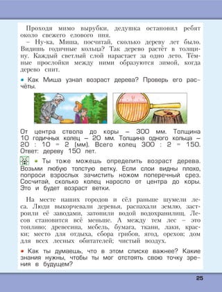 2255
Проходя мимо вырубки, дедушка остановил ребят
около свежего елового пня.
– Ну-ка, Миша, посчитай, сколько дереву лет было.
Видишь годичные кольца? Так дерево растёт в толщи-
ну. Каждый светлый слой нарастает за одно лето. Тём-
ные прослойки между ними образуются зимой, когда
дерево спит.
Как Миша узнал возраст дерева? Проверь его рас-
чёты.
От центра ствола до коры – 300 мм. Толщина
10 годичных колец – 20 мм. Толщина одного кольца –
20 : 10 = 2 (мм). Всего колец 300 : 2 = 150.
Ответ: дереву 150 лет.
Ты тоже можешь определить возраст дерева.
Возьми любую толстую ветку. Если слои видны плохо,
попроси взрослых зачистить ножом поперечный срез.
Сосчитай, сколько колец наросло от центра до коры.
Это и будет возраст ветки.
На месте наших городов и сёл раньше шумели ле-
са. Люди выкорчевали деревья, распахали землю, заст-
роили её заводами, затопили водой водохранилищ. Ле-
сов становится всё меньше. А между тем лес – это
топливо; древесина, мебель, бумага, ткани, лаки, крас-
ки; место для отдыха, сбора грибов, ягод, орехов; дом
для всех лесных обитателей; чистый воздух.
Как ты думаешь, что в этом списке важнее? Какие
знания нужны, чтобы ты мог отстоять свою точку зре-
ния в будущем?
 