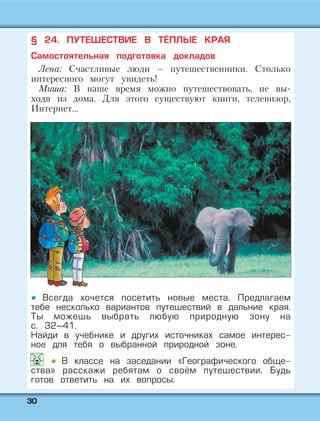 3300
§ 24. ПУТЕШЕСТВИЕ В ТЁПЛЫЕ КРАЯ
Самостоятельная подготовка докладов
Лена: Счастливые люди – путешественники. Столько
интересного могут увидеть!
Миша: В наше время можно путешествовать, не вы-
ходя из дома. Для этого существуют книги, телевизор,
Интернет…
Всегда хочется посетить новые места. Предлагаем
тебе несколько вариантов путешествий в дальние края.
Ты можешь выбрать любую природную зону на
с. 32–41.
Найди в учебнике и других источниках самое интерес-
ное для тебя о выбранной природной зоне.
В классе на заседании «Географического обще-
ства» расскажи ребятам о своём путешествии. Будь
готов ответить на их вопросы.
 