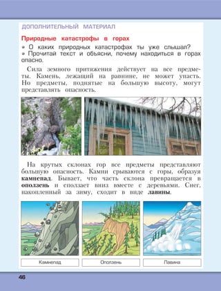4466
ДОПОЛНИТЕЛЬНЫЙ МАТЕРИАЛ
Природные катастрофы в горах
О каких природных катастрофах ты уже слышал?
Прочитай текст и объясни, почему находиться в горах
опасно.
Сила земного притяжения действует на все предме-
ты. Камень, лежащий на равнине, не может упасть.
Но предметы, поднятые на большую высоту, могут
представлять опасность.
На крутых склонах гор все предметы представляют
большую опасность. Камни срываются с горы, образуя
камнепад. Бывает, что часть склона превращается в
оползень и сползает вниз вместе с деревьями. Снег,
накопленный за зиму, сходит в виде лавины.
Камнепад Оползень Лавина
 
