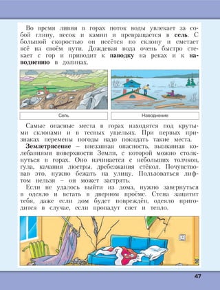 4477
Во время ливня в горах поток воды увлекает за со-
бой глину, песок и камни и превращается в сель. С
большой скоростью он несётся по склону и сметает
всё на своём пути. Дождевая вода очень быстро сте-
кает с гор и приводит к паводку на реках и к на-
воднению в долинах.
Сель Наводнение
Самые опасные места в горах находятся под круты-
ми склонами и в тесных ущельях. При первых при-
знаках перемены погоды надо покидать такие места.
Землетрясение – внезапная опасность, вызванная ко-
лебаниями поверхности Земли, с которой можно столк-
нуться в горах. Оно начинается с небольших толчков,
гула, качания люстры, дребезжания стёкол. Почувство-
вав это, нужно бежать на улицу. Пользоваться лиф-
том нельзя – он может застрять.
Если не удалось выйти из дома, нужно завернуться
в одеяло и встать в дверном проёме. Стена защитит
тебя, даже если дом будет повреждён, одеяло приго-
дится в случае, если пропадут свет и тепло.
 