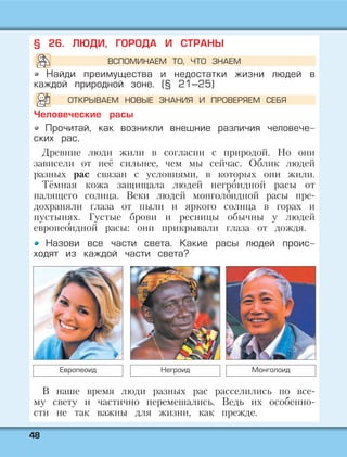 4488
§ 26. ЛЮДИ, ГОРОДА И СТРАНЫ
Найди преимущества и недостатки жизни людей в
каждой природной зоне. (§ 21–25)
Человеческие расы
Прочитай, как возникли внешние различия человече-
ских рас.
Древние люди жили в согласии с природой. Но они
зависели от неё сильнее, чем мы сейчас. Облик людей
разных рас связан с условиями, в которых они жили.
Тёмная кожа защищала людей негро' идной расы от
палящего солнца. Веки людей монголо' идной расы пре-
дохраняли глаза от пыли и яркого солнца в горах и
пустынях. Густые брови и ресницы обычны у людей
европео'идной расы: они прикрывали глаза от дождя.
Назови все части света. Какие расы людей проис-
ходят из каждой части света?
В наше время люди разных рас расселились по все-
му свету и частично перемешались. Ведь их особенно-
сти не так важны для жизни, как прежде.
Европеоид Негроид Монголоид
ВСПОМИНАЕМ ТО, ЧТО ЗНАЕМ
ОТКРЫВАЕМ НОВЫЕ ЗНАНИЯ И ПРОВЕРЯЕМ СЕБЯ
 
