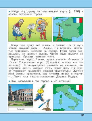 5533
Найди эту страну на политической карте (с. 116) и
назови сказочных героев.
Ветер гнал тучку всё дальше и дальше. На её пути
встали высокие горы – Альпы. Их вершины, покры-
тые ледниками, блестели на солнце. Тучка долго под-
нималась по крутому склону. Чтобы стало полегче, ей
пришлось сбросить немного снега.
Перевалив через Альпы, тучка увидела большое и
тёплое Средиземное море. (Догадайся, почему его так
назвали.) На полуострове, похожем на сапожок, она
встретила людей, которые очень любят петь. Их стра-
ну украшают памятники древней архитектуры. Жители
этой страны придумали, как готовить пиццу и спагет-
ти. Здесь жил писатель-сказочник Джанни Родари.
Как называются эта страна и её столица?
Париж
Рим
Колизей
 
