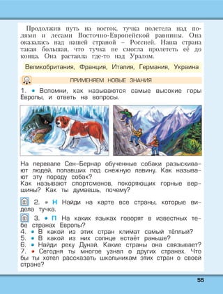 5555
Продолжив путь на восток, тучка полетела над по-
лями и лесами Восточно-Европейской равнины. Она
оказалась над нашей страной – Россией. Наша страна
такая большая, что тучка не смогла пролететь её до
конца. Она растаяла где-то над Уралом.
1. Вспомни, как называются самые высокие горы
Европы, и ответь на вопросы.
Великобритания, Франция, Италия, Германия, Украина
На перевале Сен-Бернар обученные собаки разыскива-
ют людей, попавших под снежную лавину. Как называ-
ют эту породу собак?
Как называют спортсменов, покоряющих горные вер-
шины? Как ты думаешь, почему?
2. Н Найди на карте все страны, которые ви-
дела тучка.
3. П На каких языках говорят в известных те-
бе странах Европы?
4. В какой из этих стран климат самый тёплый?
5. В какой из них солнце встаёт раньше?
6. Найди реку Дунай. Какие страны она связывает?
7. Сегодня ты многое узнал о других странах. Что
бы ты хотел рассказать школьникам этих стран о своей
стране?
ПРИМЕНЯЕМ НОВЫЕ ЗНАНИЯ
 