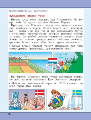 5566
ДОПОЛНИТЕЛЬНЫЙ МАТЕРИАЛ
Путешествие второй тучки
Вторая тучка тоже родилась над Атлантикой. Но ве-
тер понёс её вдоль северных берегов Европы.
Пролетая над Северным морем, она увидела скопле-
ние кораблей в порту. Вдоль берега шёл земляной
вал – дамба. Над ней тут и там возвышались мачты
с огромными пропеллерами, которые тихонько гудели
на ветру. За дамбой лежала низменная равнина, поде-
лённая на ровные прямоугольники жёлтого, зелёного,
красного, белого цвета. Это была страна тюльпанов.
Какую страну увидела тучка? Догадайся, для чего
нужны дамбы, пропеллеры, разноцветные поля.
На берегах Северного моря тучка разглядела страну,
где жил великий сказочник Ганс Христиан Андерсен.
Найди на политической карте (с. 116) страны, где
жили герои этих сказок.
Амстердам
Нидерланды
Дания Швеция
 