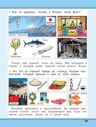 5599
Как ты думаешь, почему у Японии такой флаг?
Теперь наш самолёт летит на запад. Мы попадаем в
страну, в которой живёт каждый пятый житель Земли.
Что это за страна? Найди её столицу. Назови изо-
бретения, которые пришли к нам из этой страны.
Китайцы прилежны и трудолюбивы. На каждом при-
годном клочке земли они выращивают рис. Едят его
двумя палочками, держа их в одной руке.
Ламинария Кальмар
Тунец
Золотые рыбки
Вулкан Фудзияма
Япония
Китай
 