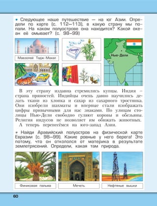 6600
Следующее наше путешествие — на юг Азии. Опре-
дели по карте (с. 112—113), в какую страну мы по-
пали. На каком полуострове она находится? Какой оке-
ан её омывает? (с. 98–99)
Мавзолей Тадж-Махал
В эту страну издавна стремились купцы. Индия –
страна пряностей. Индийцы очень давно научились де-
лать ткани из хлопка и сахар из сахарного тростника.
Они изобрели шахматы и впервые стали изображать
цифры привычными для нас знаками. По улицам сто-
лицы Нью-Дели свободно гуляют коровы и обезьяны.
Религия индусов не позволяет им обижать животных.
А теперь перенесёмся на юго-запад Азии.
Найди Аравийский полуостров на физической карте
Евразии (с. 98—99). Какие ровные у него берега! Это
потому, что он откололся от материка в результате
землетрясений. Определи, какая там природа.
Финиковая пальма Мечеть Нефтяные вышки
Нью-Дели
 
