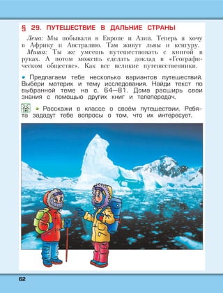 6622
§ 29. ПУТЕШЕСТВИЕ В ДАЛЬНИЕ СТРАНЫ
Лена: Мы побывали в Европе и Азии. Теперь я хочу
в Африку и Австралию. Там живут львы и кенгуру.
Миша: Ты же умеешь путешествовать с книгой в
руках. А потом можешь сделать доклад в «Географи-
ческом обществе». Как все великие путешественники.
Предлагаем тебе несколько вариантов путешествий.
Выбери материк и тему исследования. Найди текст по
выбранной теме на с. 64—81. Дома расширь свои
знания с помощью других книг и телепередач.
Расскажи в классе о своём путешествии. Ребя-
та зададут тебе вопросы о том, что их интересует.
 