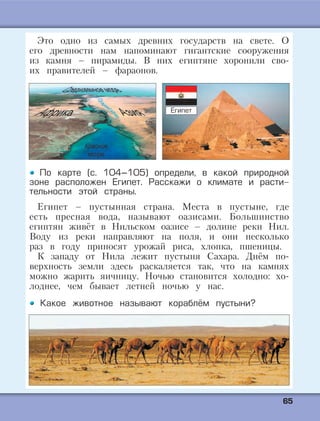 6655
Это одно из самых древних государств на свете. О
его древности нам напоминают гигантские сооружения
из камня – пирамиды. В них египтяне хоронили сво-
их правителей – фараонов.
По карте (с. 104–105) определи, в какой природной
зоне расположен Египет. Расскажи о климате и расти-
тельности этой страны.
Египет – пустынная страна. Места в пустыне, где
есть пресная вода, называют оазисами. Большинство
египтян живёт в Нильском оазисе – долине реки Нил.
Воду из реки направляют на поля, и они несколько
раз в году приносят урожай риса, хлопка, пшеницы.
К западу от Нила лежит пустыня Сахара. Днём по-
верхность земли здесь раскаляется так, что на камнях
можно жарить яичницу. Ночью становится холодно: хо-
лоднее, чем бывает летней ночью у нас.
Какое животное называют кораблём пустыни?
Египет
 