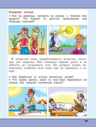 6699
Коварное солнце
Как ты думаешь, загорать на солнце — полезно или
вредно? Что бывает от долгого пребывания под
палящим солнцем?
В загорелой коже вырабатываются вещества, полез-
ные для здоровья. Они помогают хорошо расти и не
заболеть до следующего лета. Но загорать нужно по-
немножку, особенно если кожа ещё не привыкла к за-
гару.
Как уберечься от жгучих солнечных лучей?
Что нужно делать, если ты всё-таки перегрелся на
солнце или получил солнечные ожоги?
 