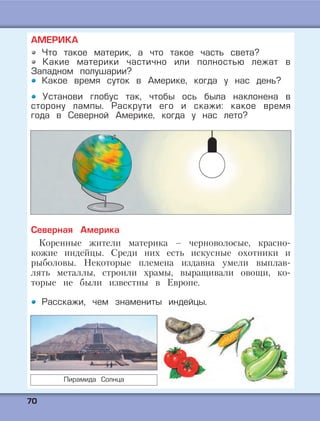7700
АМЕРИКА
Что такое материк, а что такое часть света?
Какие материки частично или полностью лежат в
Западном полушарии?
Какое время суток в Америке, когда у нас день?
Установи глобус так, чтобы ось была наклонена в
сторону лампы. Раскрути его и скажи: какое время
года в Северной Америке, когда у нас лето?
Северная Америка
Коренные жители материка – черноволосые, красно-
кожие индейцы. Среди них есть искусные охотники и
рыболовы. Некоторые племена издавна умели выплав-
лять металлы, строили храмы, выращивали овощи, ко-
торые не были известны в Европе.
Расскажи, чем знамениты индейцы.
Пирамида Солнца
 