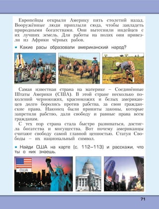 7711
Европейцы открыли Америку пять столетий назад.
Вооружённые люди приплыли сюда, чтобы завладеть
природными богатствами. Они вытеснили индейцев с
их лучших земель. Для работы на полях они привез-
ли из Африки чёрных рабов.
Какие расы образовали американский народ?
Самая известная страна на материке – Соединённые
Штаты Америки (США). В этой стране несколько по-
колений чернокожих, краснокожих и белых американ-
цев долго боролись против рабства, за свои граждан-
ские права. Наконец были приняты законы, которые
запретили рабство, дали свободу и равные права всем
гражданам.
С тех пор страна стала быстро развиваться, достиг-
ла богатства и могущества. Вот почему американцы
считают свободу самой главной ценностью. Статуя Сво-
боды – их национальный символ.
Найди США на карте (с. 112–113) и расскажи, что
ты о них знаешь.
США
 