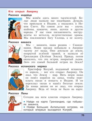 7755
Кто открыл Америку
Рассказ индейца
Мы живём здесь много тысячелетий. Бе-
лые люди назвали нас индейцами. Думали,
что приплыли в Индию, а оказались в Но-
вом Свете. На самом деле мы – апачи,
шайоны, каманчи, инки, ацтеки и другие
народы. У нас своя письменность, инстру-
менты из металла, величественные храмы.
Мы поклоняемся богу Солнца, а не золоту.
Рассказ викинга
Мы – викинги, наша родина – Сканди-
навия. Наши предки побывали в Америке
тысячу лет назад. Они доплыли до земли,
покрытой зелёной травой, и назвали её
Гренландия (Зелёная Земля). Правда, потом
оказалось, что это остров, покрытый льдом.
Зато это самый большой остров на Земле!
Рассказ испанского моряка
Христофор Колумб, подданный испанско-
го короля, – вот кто открыл Америку. Он
знал, что Земля – шар. Пять веков назад
он повёл корабли на запад, чтобы пере-
плыть океан и попасть в Индию. И он
переплыл океан и нашёл богатые земли.
До конца жизни он не знал, что открыл
Америку. Ведь её тогда не было на карте.
Рассказ Лены
Сегодня мы всем классом открыли Америку.
Найди на карте Гренландию, где побыва-
ли викинги.
Найди Большие Антильские острова, на
которые впервые высадился Колумб.
 