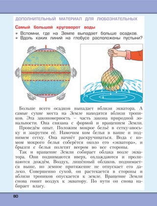 8800
Самый большой круговорот воды
Вспомни, где на Земле выпадает больше осадков.
Вдоль каких линий на глобусе расположены пустыни?
Больше всего осадков выпадает вблизи экватора. А
самые сухие места на Земле находятся вблизи тропи-
ков. Эта закономерность – часть закона природной зо-
нальности. Она связана с формой и вращением Земли.
Проведём опыт. Положим мокрое бельё в сетку-авось-
ку и закрутим её. Намочим ком белья в ванне и под-
нимем сетку. Она начнёт раскручиваться. Вода с ко-
мом мокрого белья соберётся около его «экватора», и
брызги с белья полетят веером во все стороны.
Так и вращение Земли собирает облака возле эква-
тора. Они поднимаются вверх, охлаждаются и проли-
ваются дождём. Воздух, лишённый облаков, поднимает-
ся выше, но земное притяжение не отпускает его да-
леко. Совершенно сухой, он растекается в стороны и
вблизи тропиков опускается к земле. Вращение Земли
снова гонит воздух к экватору. По пути он снова на-
бирает влагу.
ДОПОЛНИТЕЛЬНЫЙ МАТЕРИАЛ ДЛЯ ЛЮБОЗНАТЕЛЬНЫХ
 