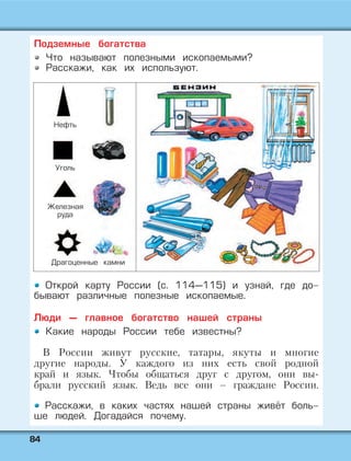 8844
Подземные богатства
Что называют полезными ископаемыми?
Расскажи, как их используют.
Открой карту России (с. 114—115) и узнай, где до-
бывают различные полезные ископаемые.
Люди — главное богатство нашей страны
Какие народы России тебе известны?
В России живут русские, татары, якуты и многие
другие народы. У каждого из них есть свой родной
край и язык. Чтобы общаться друг с другом, они вы-
брали русский язык. Ведь все они – граждане России.
Расскажи, в каких частях нашей страны живёт боль-
ше людей. Догадайся почему.
Нефть
Уголь
Железная
руда
Драгоценные камни
 