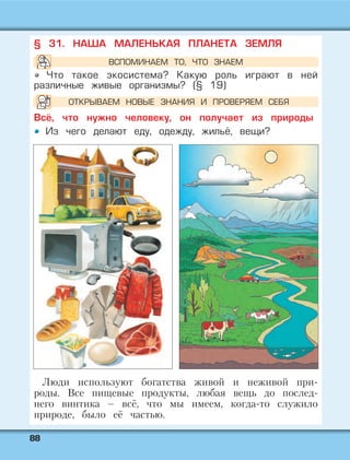 8888
§ 31. НАША МАЛЕНЬКАЯ ПЛАНЕТА ЗЕМЛЯ
Что такое экосистема? Какую роль играют в ней
различные живые организмы? (§ 19)
Всё, что нужно человеку, он получает из природы
Из чего делают еду, одежду, жильё, вещи?
Люди используют богатства живой и неживой при-
роды. Все пищевые продукты, любая вещь до послед-
него винтика – всё, что мы имеем, когда-то служило
природе, было её частью.
ВСПОМИНАЕМ ТО, ЧТО ЗНАЕМ
ОТКРЫВАЕМ НОВЫЕ ЗНАНИЯ И ПРОВЕРЯЕМ СЕБЯ
 