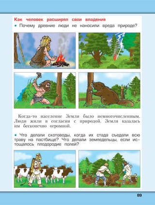 8899
Как человек расширял свои владения
Почему древние люди не наносили вреда природе?
Когда-то население Земли было немногочисленным.
Люди жили в согласии с природой. Земля казалась
им бесконечно огромной.
Что делали скотоводы, когда их стада съедали всю
траву на пастбище? Что делали земледельцы, если ис-
тощалось плодородие полей?
 