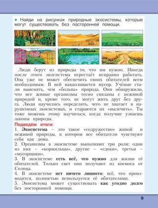 99
Найди на рисунках природные экосистемы, которые
могут существовать без посторонней помощи.
Люди берут из природы то, что им нужно. Иногда
после этого экосистема перестаёт исправно работать.
Она уже не может обеспечить своих обитателей всем
необходимым. В ней накапливается мусор. Учёные ста-
ли выяснять, чем «больна» природа. Они обнаружили,
что все живые организмы тесно связаны с неживой
природой и, кроме того, не могут жить друг без дру-
га. Люди научились определять, чего не хватает в на-
рушенных экосистемах, и стараются их «вылечить». Ты
тоже можешь этому научиться, когда получше узнаешь
законы природы.
Подведём итоги:
1. Экосистема – это такое «содружество» живой и
неживой природы, в котором все обитатели чувствуют
себя как дома.
2. Организмы в экосистеме выполняют три роли: одни
из них – «кормильцы», другие – «едоки», третьи –
«мусорщики».
3. В экосистеме есть всё, что нужно для жизни её
обитателей. Только свет они получают из космоса от
Солнца.
4. В экосистеме нет ничего лишнего: всё, что произ-
водится, полностью используется её обитателями.
5. Экосистема может существовать как угодно долго
без посторонней помощи.
 