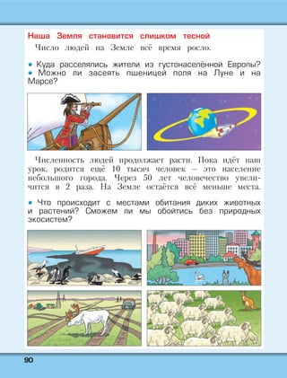 9900
Наша Земля становится слишком тесной
Число людей на Земле всё время росло.
Куда расселялись жители из густонаселённой Европы?
Можно ли засеять пшеницей поля на Луне и на
Марсе?
Численность людей продолжает расти. Пока идёт наш
урок, родится ещё 10 тысяч человек – это население
небольшого города. Через 50 лет человечество увели-
чится в 2 раза. На Земле остаётся всё меньше места.
Что происходит с местами обитания диких животных
и растений? Сможем ли мы обойтись без природных
экосистем?
 