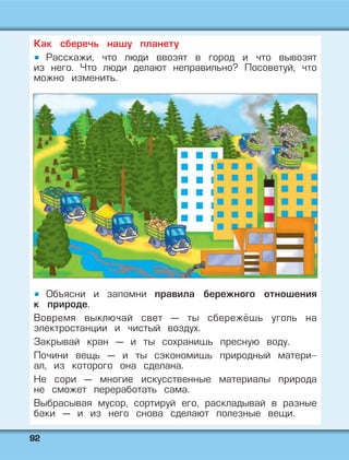 9922
Как сберечь нашу планету
Расскажи, что люди ввозят в город и что вывозят
из него. Что люди делают неправильно? Посоветуй, что
можно изменить.
Объясни и запомни правила бережного отношения
к природе.
Вовремя выключай свет — ты сбережёшь уголь на
электростанции и чистый воздух.
Закрывай кран — и ты сохранишь пресную воду.
Почини вещь — и ты сэкономишь природный матери-
ал, из которого она сделана.
Не сори — многие искусственные материалы природа
не сможет переработать сама.
Выбрасывая мусор, сортируй его, раскладывай в разные
баки — и из него снова сделают полезные вещи.
 