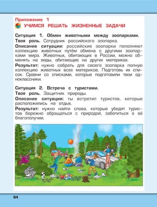 9944
Приложение 1
УЧИМСЯ РЕШАТЬ ЖИЗНЕННЫЕ ЗАДАЧИ
Ситуация 1. Обмен животными между зоопарками.
Твоя роль. Сотрудник российского зоопарка.
Описание ситуации: российские зоопарки пополняют
коллекцию животных путём обмена с другими зоопар-
ками мира. Животных, обитающих в России, можно об-
менять на виды, обитающие на других материках.
Результат: нужно собрать для своего зоопарка полную
коллекцию животных всех материков. Подготовь их спи-
сок. Сравни со списками, которые подготовили твои од-
ноклассники.
Ситуация 2. Встреча с туристами.
Твоя роль. Защитник природы.
Описание ситуации: ты встретил туристов, которые
расположились на отдых.
Результат: нужно найти слова, которые убедят турис-
тов бережно обращаться с природой, заботиться о её
благополучии.
 