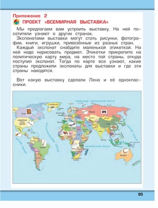 9955
Приложение 2
ПРОЕКТ «ВСЕМИРНАЯ ВЫСТАВКА»
Мы предлагаем вам устроить выставку. На ней по-
сетители узнают о других странах.
Экспонатами выставки могут стать рисунки, фотогра-
фии, книги, игрушки, привезённые из разных стран.
Каждый экспонат снабдите маленькой этикеткой. На
ней надо нарисовать предмет. Этикетки прикрепите на
политическую карту мира, на место той страны, откуда
поступил экспонат. Тогда по карте все узнают, какие
страны предложили экспонаты для выставки и где эти
страны находятся.
Вот какую выставку сделали Лена и её одноклас-
сники.
 