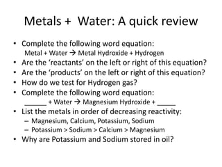 Metals + Water: A quick review
• Complete the following word equation:
Metal + Water  Metal Hydroxide + Hydrogen
• Are the ‘reactants’ on the left or right of this equation?
• Are the ‘products’ on the left or right of this equation?
• How do we test for Hydrogen gas?
• Complete the following word equation:
______ + Water  Magnesium Hydroxide + _____
• List the metals in order of decreasing reactivity:
– Magnesium, Calcium, Potassium, Sodium
– Potassium > Sodium > Calcium > Magnesium
• Why are Potassium and Sodium stored in oil?
 