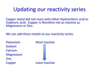 Updating our reactivity series
Copper metal did not react with either Hydrochloric acid or
Sulphuric acid. Copper is therefore not as reactive as
Magnesium or Zinc.
We can add these metals to our reactivity series:
Potassium Most reactive
Sodium
Calcium
Magnesium
Zinc
Copper Least reactive
 