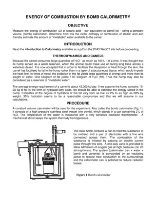 ENERGY OF COMBUSTION BY BOMB CALORIMETRY

                                              OBJECTIVE
Measure the energy of combustion ∆U of stearic acid – our equivalent to camel fat – using a constant
volume (bomb) calorimeter. Determine from this the molar enthalpy of combustion of stearic acid and
thereby estimate the amount of “metabolic” water available to the camel.

                                           INTRODUCTION
Read the Introduction to Calorimetry available as a pdf on the 2PA3 WebCT site before proceeding.
.
                                 THERMODYNAMICS AND CAMELS
Because the camel consumes large quantities of H2O - as much as 100 L - at a time, it was thought that
its hump served as a water reservoir, which the animal could make use of during long treks across a
waterless desert. It is now accepted that in order to facilitate the dissipation of heat through the skin, the
camel has localised its fat in the hump rather than in a layer of subcutaneous tissue, which would impede
the heat flow. In times of need, the oxidation of the fat yields large quantities of energy and more than its
weight of water. One kilogram of fat yields 1.07 kilogram of H2O (10). Thus the hump may also be
considered as a reservoir of “metabolic water”.

The average energy requirement of a camel is about 42,000 kJ/day. If we assume the hump contains 15-
20 kg of fat in the form of hydrated fatty acids, we should be able to estimate the energy stored in the
hump. Estimates of the degree of hydration of the fat vary from as low as 2% to as high as 68% by
weight. 35% hydration seems to be a reasonable compromise and this we will assume in our
calculations.
                                             PROCEDURE
A constant volume calorimeter will be used for the experiment. Also called the bomb calorimeter (Fig. 1),
it consists of a high pressure stainless steel vessel (the bomb), which stands in a can containing 2 L of
H2O. The temperature of the water is measured with a very sensitive precision thermometer. A
mechanical stirrer keeps the system thermally homogeneous.



                                                   The steel bomb contains a pan to hold the substance to
                                                   be oxidised and a pair of electrodes with a fine wire
                                                   connected across them. The combustion of the
                                                   substance is initiated by passing an electric current
                                                   pulse through this wire. A one-way valve is provided to
                                                   allow admission of oxygen gas at high pressure (ca. 25
                                                   atmospheres). The system (calorimeter can + water +
                                                   bomb and contents) is surrounded by an insulating
                                                   jacket to reduce heat conduction to the surroundings
                                                   and the calorimeter can is polished to reduce radiation
                                                   losses.



                                                     Figure 1 Bomb calorimeter
 