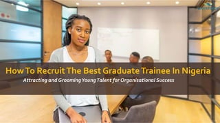 HowTo RecruitThe Best GraduateTrainee In Nigeria
Attracting and GroomingYoungTalent for Organisational Success
 