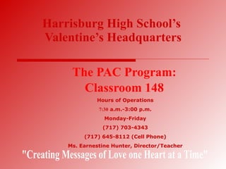 Harrisburg High School’s   Valentine’s Headquarters The PAC Program: Classroom 148 Hours of Operations 7:30  a.m.-3:00 p.m. Monday-Friday (717) 703-4343 (717) 645-8112 (Cell Phone) Ms. Earnestine Hunter, Director/Teacher &quot;Creating Messages of Love one Heart at a Time&quot; 