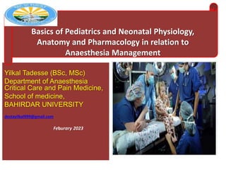Yilkal Tadesse (BSc, MSc)
Department of Anaesthesia
Critical Care and Pain Medicine,
School of medicine,
BAHIRDAR UNIVERSITY
destayilkal999@gmail.com
Feburary 2023
Basics of Pediatrics and Neonatal Physiology,
Anatomy and Pharmacology in relation to
Anaesthesia Management
 