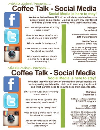 Middle School Parents....
  Coffee Talk - Social Media
                               Social Media is here to stay!
             We know that well over 70% of our middle school students are
              actively using social media. Join us to learn why they love it
               and what parents need to know to keep their students safe.

          What are the positives of using                             Thursday
                  social media?                                     December 6

           How do we keep up with this               8:00 am - coffee and pastries
           ever changing media world?                      8:15-9:25 program

                                                                  Media Center
            What exactly is Instagram?                     (basement of Allen Hall)

         What should parents look for in              All MS and 5th grade parents
                                                     are invited to learn how we as
              Facebook accounts?                     “digital immigrants” can help
                                                       guide and direct our “digital
            What conversations should                           natives” to become
                                                        responsible digital citizens
            families have about social                 in the constantly expanding
                   networking?                                world of social media.


Middle School Parents....
  Coffee Talk - Social Media
                               Social Media is here to stay!
             We know that well over 70% of our middle school students are
              actively using social media. Join us to learn why they love it
               and what parents need to know to keep their students safe.

         What are the positives of using                             Thursday
                 social media?                                     December 6

          How do we keep up with this                8:00 am - coffee and pastries
          ever changing media world?                      8:15-9:25 program

                                                                 Media Center
           What exactly is Instagram?                     (basement of Allen Hall)

         What should parents look for in             All MS and 5th grade parents
                                                    are invited to learn how we as
              Facebook accounts?                    “digital immigrants” can help
                                                      guide and direct our “digital
           What conversations should                           natives” to become
                                                       responsible digital citizens
           families have about social                 in the constantly expanding
                  networking?                                world of social media.
 