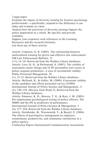 2 page paper
Evaluate the impact of diversity training by forensic psychology
professionals—s pecifically, respond to the difference it can
make and evaluate its value.
Analyze how the provision of diversity training impacts the
police department as a whole. Be specific and provide
examples.
Support your responses with references to the Learning
Resources and the research literature.
cite from any of these articles
Article: Coderoni, G. R. (2002). The relationship between
multicultural training for police and effective law enforcement.
FBI Law Enforcement Bulletin, 71
(11), 16–18. Retrieved from the Walden Library databases.
Article: Love, K. G., & DeArmond, S. (2007). The validity of
assessment center ratings and 16 PF personality trait scores in
police sergeant promotions: A case of incremental validity.
Public Personnel Management, 36
(1), 21-32. Retrieved from the Walden Library databases.
Article: McGrath, R., & Guller, M. (2009). Concurrent validity
of the candidate and officer personnel survey (COPS).
International Journal of Police Science and Management, 11
(2), 150–159. (Review from Week 2). Retrieved from the
Walden Library databases.
Article: Simmers, K. D., Bowers, T. G., & Ruiz, J. M. (2003).
Pre-employment psychological testing of police officers: The
MMPI and the IPI as predictors of performance.
International Journal of Police Science & Management, 5
(4), 277–294. Retrieved from the Walden Library databases.
Article: Steinheider, B., Wuestewald, T., & Bayerl, P. (2006).
The effects of participative management on employee
commitment, productivity, and community satisfaction in a
police agency.
Conference Papers-International Communication Association
 