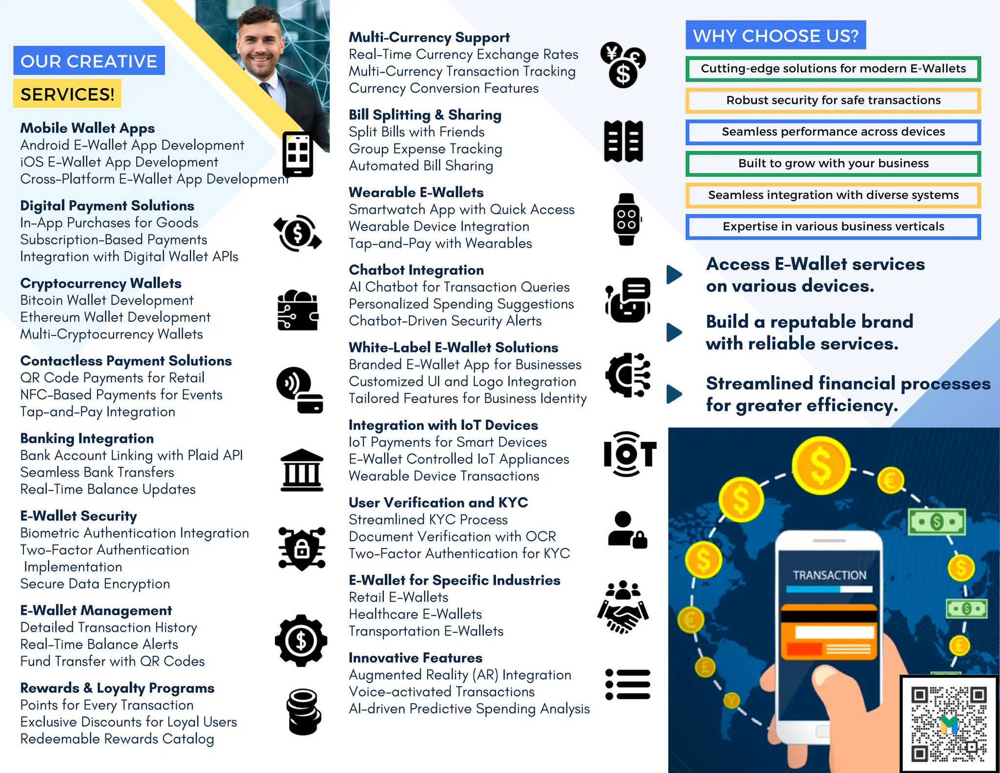 Mobile Wallet Apps
Android E-Wallet App Development
iOS E-Wallet App Development
Cross-Platform E-Wallet App Development
Digital Payment Solutions
In-App Purchases for Goods
Subscription-Based Payments
Integration with Digital Wallet APIs
Cryptocurrency Wallets
Bitcoin Wallet Development
Ethereum Wallet Development
Multi-Cryptocurrency Wallets
Contactless Payment Solutions
QR Code Payments for Retail
NFC-Based Payments for Events
Tap-and-Pay Integration
Banking Integration
Bank Account Linking with Plaid API
Seamless Bank Transfers
Real-Time Balance Updates
E-Wallet Security
Biometric Authentication Integration
Two-Factor Authentication
Implementation
Secure Data Encryption
E-Wallet Management
Detailed Transaction History
Real-Time Balance Alerts
Fund Transfer with QR Codes
Rewards & Loyalty Programs
Points for Every Transaction
Exclusive Discounts for Loyal Users
Redeemable Rewards Catalog
Multi-Currency Support
Real-Time Currency Exchange Rates
Multi-Currency Transaction Tracking
Currency Conversion Features
Bill Splitting & Sharing
Split Bills with Friends
Group Expense Tracking
Automated Bill Sharing
Wearable E-Wallets
Smartwatch App with Quick Access
Wearable Device Integration
Tap-and-Pay with Wearables
Chatbot Integration
AI Chatbot for Transaction Queries
Personalized Spending Suggestions
Chatbot-Driven Security Alerts
White-Label E-Wallet Solutions
Branded E-Wallet App for Businesses
Customized UI and Logo Integration
Tailored Features for Business Identity
Integration with IoT Devices
IoT Payments for Smart Devices
E-Wallet Controlled IoT Appliances
Wearable Device Transactions
User Verification and KYC
Streamlined KYC Process
Document Verification with OCR
Two-Factor Authentication for KYC
E-Wallet for Specific Industries
Retail E-Wallets
Healthcare E-Wallets
Transportation E-Wallets
Innovative Features
Augmented Reality (AR) Integration
Voice-activated Transactions
AI-driven Predictive Spending Analysis
Cutting-edge solutions for modern E-Wallets
Robust security for safe transactions
Seamless performance across devices
Built to grow with your business
Seamless integration with diverse systems
Expertise in various business verticals
WHY CHOOSE US?
Access E-Wallet services
on various devices.
Build a reputable brand
with reliable services.
Streamlined financial processes
for greater efficiency.
OUR CREATIVE
SERVICES!
 