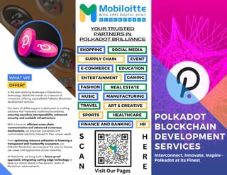 E-COMMERCE
SPORTS HEALTHCARE
POLKADOT
BLOCKCHAIN
DEVELOPMENT
SERVICES
Interconnect, Innovate, Inspire -
Polkadot at its Finest
In the ever-evolving landscape of blockchain
technology, Mobiloitte stands as a beacon of
innovation, offering unparalleled Polkadot Blockchain
development services.
Our team of skilled experts is dedicated to crafting
solutions that transcend traditional boundaries,
ensuring seamless interoperability, enhanced
security, and scalable infrastructure.
With a focus on efficient cross-chain
communication and advanced consensus
mechanisms, we empower businesses with
customizable solutions tailored to their unique needs.
From optimizing resource utilization to fostering a
transparent and trustworthy ecosystem, our
Polkadot Blockchain services pave the way for diverse
use cases and applications across industries.
At Mobiloitte, we bring forth a future-proof
approach, integrating cutting-edge technology to
keep our clients ahead in the dynamic realm of
blockchain advancements.
YOUR TRUSTED
PARTNERS IN
POLKADOT BRILLIANCE
WHAT WE
OFFER?
SHOPPING SOCIAL MEDIA
SUPPLY CHAIN EVENT
EDUCATION
ENTERTAINMENT
MUSIC
REAL ESTATE
GAMING
MANUFACTURING
FASHION
ART & CREATIVE
TRAVEL
FINANCE AND BANKING HR
S
C
A
N
H
E
R
E
Visit Our Pages
 
