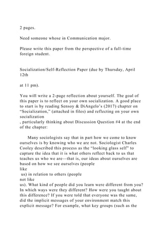 2 pages.
Need someone whose in Communication major.
Please write this paper from the perspective of a full-time
foreign student.
Socialization/Self-Reflection Paper (due by Thursday, April
12th
at 11 pm).
You will write a 2-page reflection about yourself. The goal of
this paper is to reflect on your own socialization. A good place
to start is by reading Sensoy & DiAngelo’s (2017) chapter on
“Socialization,” (attached in files) and reflecting on your own
socialization
, particularly thinking about Discussion Question #4 at the end
of the chapter:
Many sociologists say that in part how we come to know
ourselves is by knowing who we are not. Sociologist Charles
Cooley described this process as the “looking glass self” to
capture the idea that it is what others reflect back to us that
teaches us who we are—that is, our ideas about ourselves are
based on how we see ourselves (people
like
us) in relation to others (people
not like
us). What kind of people did you learn were different from you?
In which ways were they different? How were you taught about
this difference? If you were told that everyone was the same,
did the implicit messages of your environment match this
explicit message? For example, what key groups (such as the
 