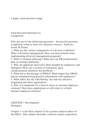 2 pages, each question a page
Final Research Question (s)
Assignment
Pick any two of the following questions. Answer the question
completely citing at least two reference sources. Each are
worth 50 Points.
1. What are the various components of a diverse workforce?
What is diversity management? How can firms benefit from
implementing diversity management programs?
2. What is strategic planning? What role can HR professionals
play in strategic planning?
3. Why are appraisal interviews often dreaded by employees and
managers? How can a system of continuous open
communication minimize this problem?
4. What led to the passage of ERISA? What impact has ERISA
had on communicating benefits information with employees?
5. What effect has the Taft-Hartley Act had on collective
bargaining and labor negotiation?
6. Why is it important for a firm to focus on internal employee
relations? How does employment at will relate to a firm's
internal employee relations?
CHAPTER 7 Development
Strategies
Chapter 7 is the final chapter in the systems analysis phase of
the SDLC. This chapter describes software trends, acquisition
 