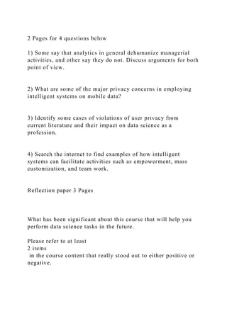 2 Pages for 4 questions below
1) Some say that analytics in general dehumanize managerial
activities, and other say they do not. Discuss arguments for both
point of view.
2) What are some of the major privacy concerns in employing
intelligent systems on mobile data?
3) Identify some cases of violations of user privacy from
current literature and their impact on data science as a
profession.
4) Search the internet to find examples of how intelligent
systems can facilitate activities such as empowerment, mass
customization, and team work.
Reflection paper 3 Pages
What has been significant about this course that will help you
perform data science tasks in the future.
Please refer to at least
2 items
in the course content that really stood out to either positive or
negative.
 