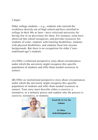 2 pages
Older college students —e.g., students who entered the
workforce directly out of high school and have enrolled in
college in their 40s or later—have criticized university for
having few or no provisions for them. For instance, some have
observed that school recognizes, and provides resources for:
students of color, students with learning disabilities, students
with physical disabilities, and students from low-income
backgrounds. But there is no recognition for older (“non-
traditional-age”) students.
(A) Offer a relational perspective story about circumstances
under which the university might recognize this specific
population of students and offer them needed resources in
earnest.
(B) Offer an institutional perspective story about circumstances
under which the university might recognize this specific
population of students and offer them needed resources in
earnest. Your story must describe either a coercive, a
normative, or a mimetic proces and explain why the process is
coercive, normative, or mimetic.
 
