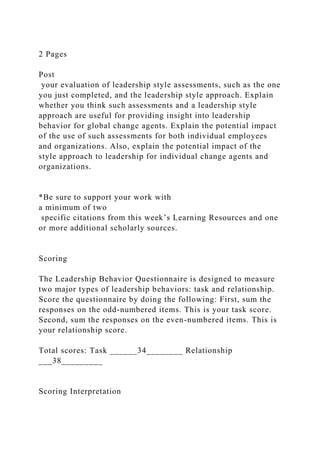2 Pages
Post
your evaluation of leadership style assessments, such as the one
you just completed, and the leadership style approach. Explain
whether you think such assessments and a leadership style
approach are useful for providing insight into leadership
behavior for global change agents. Explain the potential impact
of the use of such assessments for both individual employees
and organizations. Also, explain the potential impact of the
style approach to leadership for individual change agents and
organizations.
*Be sure to support your work with
a minimum of two
specific citations from this week’s Learning Resources and one
or more additional scholarly sources.
Scoring
The Leadership Behavior Questionnaire is designed to measure
two major types of leadership behaviors: task and relationship.
Score the questionnaire by doing the following: First, sum the
responses on the odd-numbered items. This is your task score.
Second, sum the responses on the even-numbered items. This is
your relationship score.
Total scores: Task ______34________ Relationship
___38_________
Scoring Interpretation
 